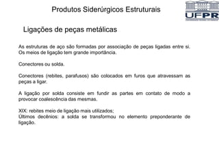 As estruturas de aço são formadas por associação de peças ligadas entre si.
Os meios de ligação tem grande importância.
Conectores ou solda.
Conectores (rebites, parafusos) são colocados em furos que atravessam as
peças a ligar.
A ligação por solda consiste em fundir as partes em contato de modo a
provocar coalescência das mesmas.
XIX: rebites meio de ligação mais utilizados;
Últimos decênios: a solda se transformou no elemento preponderante de
ligação.
Produtos Siderúrgicos Estruturais
Ligações de peças metálicas
 