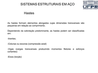 SISTEMAS ESTRUTURAIS EM AÇO
Hastes
As hastes formam elementos alongados cujas dimensões transversais são
pequenas em relação ao comprimento.
Dependendo da solicitação predominante, as hastes podem ser classificadas
em:
-tirantes;
-Colunas ou escoras (compressão axial)
-Vigas (cargas transversais produzindo momentos fletores e esforços
cortantes)
-Eixos (torção)
 