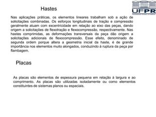 Hastes
Nas aplicações práticas, os elementos lineares trabalham sob a ação de
solicitações combinadas. Os esforços longitudinais de tração e compressão
geralmente atuam com excentricidade em relação ao eixo das peças, dando
origem a solicitações de flexotração e flexocompressão, respectivamente. Nas
hastes comprimidas, as deformações transversais da peça dão origem a
solicitações adicionais de flexocompressão. Esse efeito, denominado de
segunda ordem porque altera a geometria inicial da haste, é de grande
importância nos elementos muito alongados, conduzindo à ruptura da peça por
flambagem.
Placas
As placas são elementos de espessura pequena em relação à largura e ao
comprimento. As placas são utilizadas isoladamente ou como elementos
constituintes de sistemas planos ou espaciais.
 