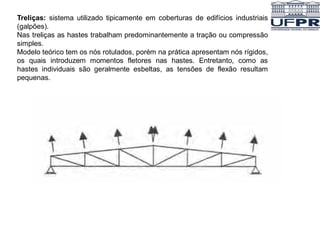 Treliças: sistema utilizado tipicamente em coberturas de edifícios industriais
(galpões).
Nas treliças as hastes trabalham predominantemente a tração ou compressão
simples.
Modelo teórico tem os nós rotulados, porém na prática apresentam nós rígidos,
os quais introduzem momentos fletores nas hastes. Entretanto, como as
hastes individuais são geralmente esbeltas, as tensões de flexão resultam
pequenas.
 