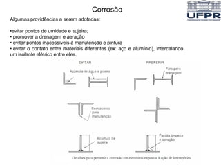 Corrosão
Algumas providências a serem adotadas:
•evitar pontos de umidade e sujeira;
• promover a drenagem e aeração
• evitar pontos inacessíveis à manutenção e pintura
• evitar o contato entre materiais diferentes (ex: aço e alumínio), intercalando
um isolante elétrico entre eles.
 