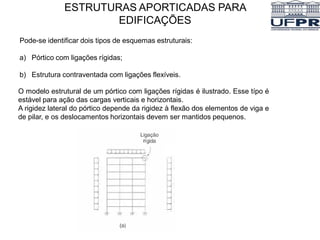 Pode-se identificar dois tipos de esquemas estruturais:
a) Pórtico com ligações rígidas;
b) Estrutura contraventada com ligações flexíveis.
ESTRUTURAS APORTICADAS PARA
EDIFICAÇÕES
O modelo estrutural de um pórtico com ligações rígidas é ilustrado. Esse típo é
estável para ação das cargas verticais e horizontais.
A rigidez lateral do pórtico depende da rigidez à flexão dos elementos de viga e
de pilar, e os deslocamentos horizontais devem ser mantidos pequenos.
 