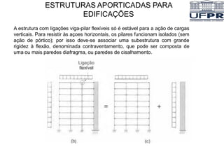 A estrutura com ligações viga-pilar flexíveis só é estável para a ação de cargas
verticais. Para resistir às açoes horizontais, os pilares funcionam isolados (sem
ação de pórtico); por isso deve-se associar uma subestrutura com grande
rigidez à flexão, denominada contraventamento, que pode ser composta de
uma ou mais paredes diafragma, ou paredes de cisalhamento.
ESTRUTURAS APORTICADAS PARA
EDIFICAÇÕES
 