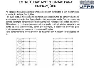 ESTRUTURAS APORTICADAS PARA
EDIFICAÇÕES
As ligações flexíveis são mais simples de serem instaladas e têm menor custo
em relação às ligações rígidas.
Por outro lado, a necessidade de incluir as subestruturas de contraventamento
leva à concentração das forças horizontais nas suas fundações, enquanto no
pórtico as forças horizontais se distribuem pelas fundações de todos os pilares.
Além disso, o contraventamento treliçado pode produzir efeitos negativos do
ponto de vista arquitetônico, como, por exemplo, a obstrução oferecida para
posicionamento das janelas e portas da edificação.
Para contornar este inconveniente, as diagonais em X podem ser dispostas em
K.
 
