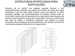 Esquema de um edifício com ligações viga-pilar flexíveis e com
contraventamentos treliçados nos pórticos de fachada. Sob ação das cargas
horizontais, o piso de cada andar funciona como uma estrutura no plano
horizontal “apoiada” nos contraventamentos da fachada. Devem existir no
mínimo três sistemas de contraventamento os quais devem estar dispostos de
maneira a prover equilíbrio ao piso como corpo-rígido. Para isso, a estrutura de
piso deve ter rigidez e resistência suficientes para distribuir as açoes
horizontais entre os sistemas de contraventamento, por exemplo, formando-se
uma estrutura treliçada horizontal com as vigas de piso.
ESTRUTURAS APORTICADAS PARA
EDIFICAÇÕES
 
