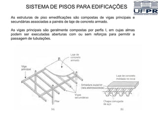 SISTEMA DE PISOS PARA EDIFICAÇÕES
As estruturas de piso emedificações são compostas de vigas principais e
secundárias associadas a painéis de laje de concreto armado.
As vigas principais são geralmente compostas por perfis I, em cujas almas
podem ser executadas aberturas com ou sem reforços para permitir a
passagem de tubulações.
 