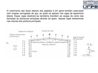 O cobrimento das faces laterais dos galpões é em geral também executado
com chapas corrugadas de aço, as quais se apóiam nas vigas de tapamento
lateral. Essas vigas destinam-se tambéma transferir as cargas de vento das
fachadas às estruturas principais através do apoio dessas vigas diretamente
nas colunas dos pórticos principais.
 