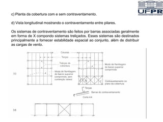 c) Planta da cobertura com e sem contraventamento.
d) Vista longitudinal mostrando o contraventamento entre pilares.
Os sistemas de contraventamento são feitos por barras associadas geralmente
em forma de X compondo sistemas treliçados. Esses sistemas são destinados
principalmente a fornecer estabilidade espacial ao conjunto, além de distribuir
as cargas de vento.
 