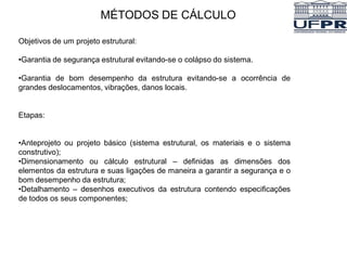 MÉTODOS DE CÁLCULO
Objetivos de um projeto estrutural:
•Garantia de segurança estrutural evitando-se o colápso do sistema.
•Garantia de bom desempenho da estrutura evitando-se a ocorrência de
grandes deslocamentos, vibrações, danos locais.
Etapas:
•Anteprojeto ou projeto básico (sistema estrutural, os materiais e o sistema
construtivo);
•Dimensionamento ou cálculo estrutural – definidas as dimensões dos
elementos da estrutura e suas ligações de maneira a garantir a segurança e o
bom desempenho da estrutura;
•Detalhamento – desenhos executivos da estrutura contendo especificações
de todos os seus componentes;
 