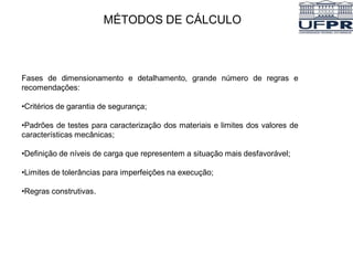 MÉTODOS DE CÁLCULO
Fases de dimensionamento e detalhamento, grande número de regras e
recomendações:
•Critérios de garantia de segurança;
•Padrões de testes para caracterização dos materiais e limites dos valores de
características mecânicas;
•Definição de níveis de carga que representem a situação mais desfavorável;
•Limites de tolerâncias para imperfeições na execução;
•Regras construtivas.
 