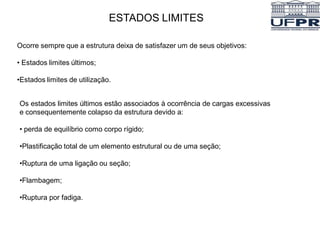 ESTADOS LIMITES
Ocorre sempre que a estrutura deixa de satisfazer um de seus objetivos:
• Estados limites últimos;
•Estados limites de utilização.
Os estados limites últimos estão associados à ocorrência de cargas excessivas
e consequentemente colapso da estrutura devido a:
• perda de equilíbrio como corpo rígido;
•Plastificação total de um elemento estrutural ou de uma seção;
•Ruptura de uma ligação ou seção;
•Flambagem;
•Ruptura por fadiga.
 