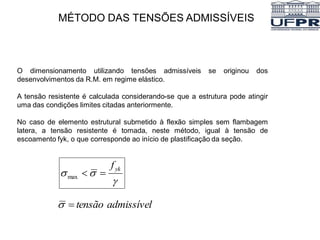 MÉTODO DAS TENSÕES ADMISSÍVEIS
O dimensionamento utilizando tensões admissíveis se originou dos
desenvolvimentos da R.M. em regime elástico.
A tensão resistente é calculada considerando-se que a estrutura pode atingir
uma das condições limites citadas anteriormente.
No caso de elemento estrutural submetido à flexão simples sem flambagem
latera, a tensão resistente é tomada, neste método, igual à tensão de
escoamento fyk, o que corresponde ao início de plastificação da seção.


 yk
f


max
admissível
tensão


 