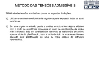 MÉTODO DAS TENSÕES ADMISSÍVEIS
O Método das tensões admissíveis possui as seguintes limitações:
a) Utiliza-se um único coeficiente de segurança para expressar todas as suas
incertezas.
b) Em sua origem o método previa a análise estrutural em regime elástico
com o limite de resistência associado ao início de plastificação da seção
mais solicitada. Não se consideravam reservas de resistência existentes
após o início da plastificação, nem a redistribuição de momentos fletores
causada pela plastificação de uma ou mais seções de estrutura
hiperestática.
 