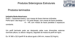 Produtos Siderúrgicos Estruturais
Produtos laminados
Indústria Norte-Americana:
Perfil I – S(standard beam), com mesas de faces internas inclinadas.
Perfis tipos I aba larga e H – W (wide flange), com mesas de faces paralelas.
H – HP, com mesas de faces paralelas e espessura
constante.
Um perfil laminado pode ser designado pelas suas dimensões externas
nominais (altura, ou altura x largura), seguidas da massa do perfil em kg/m.
Ex: W 360 x 32,9 (perfil W de altura igual a 349 mm, massa 32,9 kg/m).
 