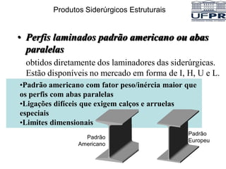 • Perfis laminados padrão americano ou abas
paralelas
obtidos diretamente dos laminadores das siderúrgicas.
Estão disponíveis no mercado em forma de I, H, U e L.
•Padrão americano com fator peso/inércia maior que
os perfis com abas paralelas
•Ligações difíceis que exigem calços e arruelas
especiais
•Limites dimensionais
Padrão
Americano
Produtos Siderúrgicos Estruturais
Padrão
Europeu
 
