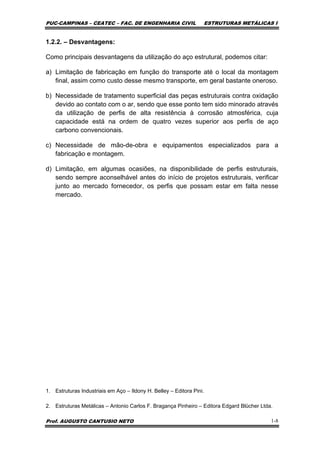 PUC-CAMPINAS – CEATEC – FAC. DE ENGENHARIA CIVIL ESTRUTURAS METÁLICAS I
Prof. AUGUSTO CANTUSIO NETO 1-8
1.2.2. – Desvantagens:
Como principais desvantagens da utilização do aço estrutural, podemos citar:
a) Limitação de fabricação em função do transporte até o local da montagem
final, assim como custo desse mesmo transporte, em geral bastante oneroso.
b) Necessidade de tratamento superficial das peças estruturais contra oxidação
devido ao contato com o ar, sendo que esse ponto tem sido minorado através
da utilização de perfis de alta resistência à corrosão atmosférica, cuja
capacidade está na ordem de quatro vezes superior aos perfis de aço
carbono convencionais.
c) Necessidade de mão-de-obra e equipamentos especializados para a
fabricação e montagem.
d) Limitação, em algumas ocasiões, na disponibilidade de perfis estruturais,
sendo sempre aconselhável antes do início de projetos estruturais, verificar
junto ao mercado fornecedor, os perfis que possam estar em falta nesse
mercado.
1. Estruturas Industriais em Aço – Ildony H. Belley – Editora Pini.
2. Estruturas Metálicas – Antonio Carlos F. Bragança Pinheiro – Editora Edgard Blücher Ltda.
 