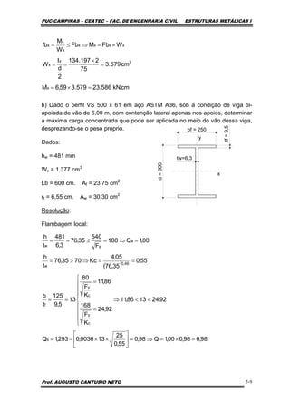 PUC-CAMPINAS – CEATEC – FAC. DE ENGENHARIA CIVIL ESTRUTURAS METÁLICAS I
Prof. AUGUSTO CANTUSIO NETO 5-9
b) Dado o perfil VS 500 x 61 em aço ASTM A36, sob a condição de viga bi-
apoiada de vão de 6,00 m, com contenção lateral apenas nos apoios, determinar
a máxima carga concentrada que pode ser aplicada no meio do vão dessa viga,
desprezando-se o peso próprio.
Dados:
hw = 481 mm
Wx = 1.377 cm3
Lb = 600 cm. Af = 23,75 cm2
rt = 6,55 cm. Aw = 30,30 cm2
Resolução:
Flambagem local:
cm.kN586.23579.359,6M
cm579.3
75
2197.134
2
d
I
W
WFbMFb
W
M
fb
x
3x
x
xxxx
x
x
x
=×=
=
×
==
×=⇒≤=
bf = 250
d=500 tw=6,3
tf=9,5
y
x
( )
98,098,000,1Q98,0
55,0
25
130036,0293,1Q
92,241386,11
92,24
K
F
168
86,11
K
F
80
13
5,9
125
t
b
55,0
35,76
05,4
Kc7035,76
t
h
00,1Q108
F
540
35,76
3,6
481
t
h
s
c
y
c
y
f
46,0
w
a
yw
=×=⇒=⎥
⎦
⎤
⎢
⎣
⎡
××−=
<<⇒
⎪
⎪
⎪
⎩
⎪
⎪
⎪
⎨
⎧
=
=
==
==⇒>=
=⇒=≤==
 