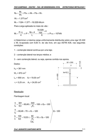 PUC-CAMPINAS – CEATEC – FAC. DE ENGENHARIA CIVIL ESTRUTURAS METÁLICAS I
Prof. AUGUSTO CANTUSIO NETO 5-11
c) Determinar a máxima carga uniformemente distribuída sobre uma viga VS 400
x 49, bi-apoiada com 9,00 m. de vão livre, em aço ASTM A36, nas seguintes
condições:
1 – contenção lateral contínua por uma laje;
2 – contenção lateral nos terços médios; e
3 – sem contenção lateral, ou seja, apenas contida nos apoios.
Dados:
hw = 381 mm
Wx = 870 cm3
Lx = 900 cm. Af = 19,00 cm2
rt = 5,25 cm. Aw = 24,00 cm2
Resolução:
Flambagem local:
kN107P
6
4
100
028.16
L
4M
P
4
LP
M
:vãodomeionoaplicadaaargcPara
cm.kN028.16377.164,11M
cm377.1W
WFbMFb
W
M
fb
máx
x
x
x
3
x
xxxx
x
x
x
=⇒
×
=
×
=⇒
×
=
=×=
=
×=⇒≤=
bf = 200
d=400
tw=6,3
tf=9,5
y
x
00,1Q
00,1Q16
K
F
80
53,10
5,9
100
t
b
00,1K7048,60
t
h
00,1Q108
F
540
48,60
3,6
381
t
h
s
c
yf
c
w
a
yw
=
=⇒=≤==
=⇒<=
=⇒=≤==
 