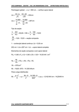 PUC-CAMPINAS – CEATEC – FAC. DE ENGENHARIA CIVIL ESTRUTURAS METÁLICAS I
Prof. AUGUSTO CANTUSIO NETO 5-12
Flambagem global: → Lx = 900 cm. – verificar apoio lateral
Tipo de seção:
1 – contenção lateral continua: Lb = 0,00 cm
252 cm > Lb e 267 cm > Lb → apoio lateral completo
Elementos de seção compacta e com apoio lateral:
Fbx = 0,66 x Fy x Q = 0,66 x 25 x 1,00 = 16,50 kN / cm2
cm267
25
19
40
060.14
F
A
d
060.14
Lb
cm252
25
2063
F
b63
Lb
y
f
2
y
f
1
=
×
=
×
≤
=
×
=
×
≤
compactaseção53,108,10
F
54
53,10
5,9
100
t
b
10848,60
3,6
381
t
h
y
fw
→>=
==⇔≤==
m/kN20,14cm/kN142,0p
900
8355.14
L
8M
p
8
Lp
M
:adistribuídaargcPara
cm.kN355.1487050,16M
cm870W
WFbMFb
W
M
fb
máx
22
x
2
x
x
3
x
xxxx
x
x
x
==⇒
×
=
×
=⇒
×
=
=×=
=
×=⇒≤=
 