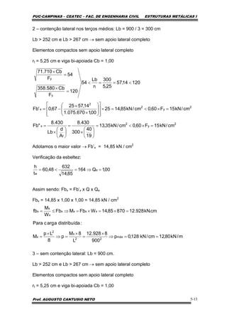 PUC-CAMPINAS – CEATEC – FAC. DE ENGENHARIA CIVIL ESTRUTURAS METÁLICAS I
Prof. AUGUSTO CANTUSIO NETO 5-13
2 – contenção lateral nos terços médios: Lb = 900 / 3 = 300 cm
Lb > 252 cm e Lb > 267 cm → sem apoio lateral completo
Elementos compactos sem apoio lateral completo
rt = 5,25 cm e viga bi-apoiada Cb = 1,00
Adotamos o maior valor → Fb’x = 14,85 kN / cm2
Verificação da esbeltez:
Assim sendo: Fbx = Fb’x x Q x Qe
Fbx = 14,85 x 1,00 x 1,00 = 14,85 kN / cm2
3 – sem contenção lateral: Lb = 900 cm.
Lb > 252 cm e Lb > 267 cm → sem apoio lateral completo
Elementos compactos sem apoio lateral completo
rt = 5,25 cm e viga bi-apoiada Cb = 1,00
2
y
2
f
x
2
y
2
2
x
t
y
y
cm/kN15F60,0cm/kN35,13
19
40
300
430.8
A
d
Lb
430.8
"Fb
cm/kN15F60,0cm/kN85,1425
00,1670.075.1
14,5725
67,0'Fb
12014,57
25,5
300
r
Lb
54
120
F
Cb580.358
54
F
Cb710.71
=×<=
⎟
⎠
⎞
⎜
⎝
⎛
×
=
⎟
⎠
⎞
⎜
⎝
⎛
×
=
=×<=×
⎥
⎥
⎦
⎤
⎢
⎢
⎣
⎡
⎟
⎟
⎠
⎞
⎜
⎜
⎝
⎛
×
×
−=
<==<
=
×
=
×
00,1Q164
85,14
632
48,60
t
h
e
w
=⇒=<=
m/kN80,12cm/kN128,0p
900
8928.12
L
8M
p
8
Lp
M
:adistribuídaargcPara
cm.kN928.1287085,14WFbMFb
W
M
fb
máx
22
x
2
x
xxxx
x
x
x
==⇒
×
=
×
=⇒
×
=
=×=×=⇒≤=
 