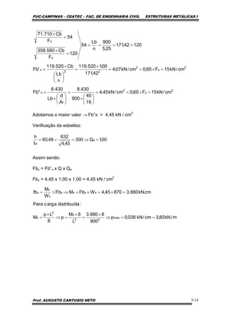 PUC-CAMPINAS – CEATEC – FAC. DE ENGENHARIA CIVIL ESTRUTURAS METÁLICAS I
Prof. AUGUSTO CANTUSIO NETO 5-14
Adotamos o maior valor → Fb”x = 4,45 kN / cm2
Verificação da esbeltez:
Assim sendo:
Fbx = Fb”x x Q x Qe
Fbx = 4,45 x 1,00 x 1,00 = 4,45 kN / cm2
2
y
2
f
x
2
y
2
22
t
x
t
y
y
cm/kN15F60,0cm/kN45,4
19
40
900
430.8
A
d
Lb
430.8
"Fb
cm/kN15F60,0cm/kN07,4
42,171
00,1520.119
r
Lb
Cb520.119
'Fb
12042,171
25,5
900
r
Lb
54
120
F
Cb580.358
54
F
Cb710.71
=×<=
⎟
⎠
⎞
⎜
⎝
⎛
×
=
⎟
⎠
⎞
⎜
⎝
⎛
×
=
=×<=
×
=
⎟
⎠
⎞
⎜
⎝
⎛
×
=
>==<
=
×
=
×
00,1Q300
45,4
632
48,60
t
h
e
w
=⇒=<=
m/kN80,3cm/kN038,0p
900
8880.3
L
8M
p
8
Lp
M
:adistribuídaargcPara
cm.kN880.387045,4WFbMFb
W
M
fb
máx
22
x
2
x
xxxx
x
x
x
==⇒
×
=
×
=⇒
×
=
=×=×=⇒≤=
 