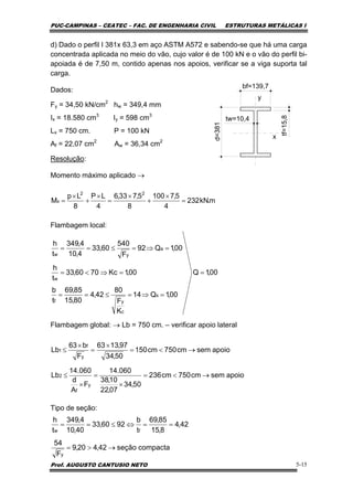 PUC-CAMPINAS – CEATEC – FAC. DE ENGENHARIA CIVIL ESTRUTURAS METÁLICAS I
Prof. AUGUSTO CANTUSIO NETO 5-15
d) Dado o perfil I 381x 63,3 em aço ASTM A572 e sabendo-se que há uma carga
concentrada aplicada no meio do vão, cujo valor é de 100 kN e o vão do perfil bi-
apoiada é de 7,50 m, contido apenas nos apoios, verificar se a viga suporta tal
carga.
Dados:
Fy = 34,50 kN/cm2
hw = 349,4 mm
Ix = 18.580 cm3
Iy = 598 cm3
Lx = 750 cm. P = 100 kN
Af = 22,07 cm2
Aw = 36,34 cm2
Resolução:
Momento máximo aplicado →
Flambagem local:
Flambagem global: → Lb = 750 cm. – verificar apoio lateral
Tipo de seção:
bf=139,7
d=381
tf=15,8
tw=10,4
y
x
m.kN232
4
5,7100
8
5,733,6
4
LP
8
Lp
M
22
x =
×
+
×
=
×
+
×
=
00,1Q
00,1Q14
K
F
80
42,4
80,15
85,69
t
b
00,1Kc7060,33
t
h
00,1Q92
F
540
60,33
4,10
4,349
t
h
s
c
yf
w
a
yw
=
=⇒=≤==
=⇒<=
=⇒=≤==
apoiosemcm750cm236
50,34
07,22
10,38
060.14
F
A
d
060.14
Lb
apoiosemcm750cm150
50,34
97,1363
F
b63
Lb
y
f
2
y
f
1
→<=
×
=
×
≤
→<=
×
=
×
≤
compactaseção42,420,9
F
54
42,4
8,15
85,69
t
b
9260,33
40,10
4,349
t
h
y
fw
→>=
==⇔≤==
 