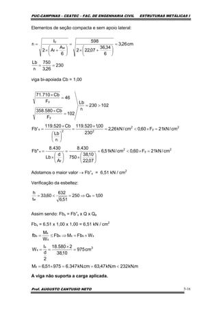 PUC-CAMPINAS – CEATEC – FAC. DE ENGENHARIA CIVIL ESTRUTURAS METÁLICAS I
Prof. AUGUSTO CANTUSIO NETO 5-16
Elementos de seção compacta e sem apoio lateral:
viga bi-apoiada Cb = 1,00
Adotamos o maior valor → Fb”x = 6,51 kN / cm2
Verificação da esbeltez:
Assim sendo: Fbx = Fb”x x Q x Qe
Fbx = 6,51 x 1,00 x 1,00 = 6,51 kN / cm2
A viga não suporta a carga aplicada.
230
26,3
750
r
Lb
cm26,3
6
34,36
07,222
598
6
A
A2
I
r
t
w
f
y
t
==
=
⎟
⎠
⎞
⎜
⎝
⎛
+×
=
⎟
⎠
⎞
⎜
⎝
⎛
+×
=
2
y
2
f
x
2
y
2
22
t
x
t
y
y
cm/kN21F60,0cm/kN51,6
07,22
10,38
750
430.8
A
d
Lb
430.8
"Fb
cm/kN21F60,0cm/kN26,2
230
00,1520.119
r
Lb
Cb520.119
'Fb
102230
r
Lb
102
F
Cb580.358
46
F
Cb710.71
=×<=
⎟
⎠
⎞
⎜
⎝
⎛
×
=
⎟
⎠
⎞
⎜
⎝
⎛
×
=
=×<=
×
=
⎟
⎠
⎞
⎜
⎝
⎛
×
=
>=
=
×
=
×
00,1Q250
51,6
632
60,33
t
h
e
w
=⇒=<=
m.kN232m.kN47,63cm.kN347.697551,6M
cm975
10,38
2580.18
2
d
I
W
WFbMFb
W
M
fb
x
3x
x
xxxx
x
x
x
<==×=
=
×
==
×=⇒≤=
 