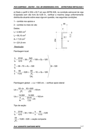 PUC-CAMPINAS – CEATEC – FAC. DE ENGENHARIA CIVIL ESTRUTURAS METÁLICAS I
Prof. AUGUSTO CANTUSIO NETO 5-17
e) Dado o perfil U 254 x 22,7 em aço ASTM A36, na condição estrutural de viga
bi-apoiada com vão livre de 6,00 m., verificar a maxima carga uniformemente
distribuída atuante sobre essa viga em questão, nas seguintes condições:
1 – contida nos apoios e
2 – contida no meio do vão
Dados:
Ix = 2.800 cm4
Iy = 95,10 cm4
Af = 7,33 cm2
h = 231,8 mm
Resolução:
Flambagem local:
Flambagem global: → Lx = 600 cm. – verificar apoio lateral
Tipo de seção:
y
x
66
254
11,1
6,1
00,1Q
00,1Q16
K
F
80
95,5
10,11
66
t
b
00,1K7038
t
h
00,1Q108
F
540
38
10,6
8,231
t
h
s
c
yf
c
w
a
yw
=
=⇒=≤==
=⇒<=
=⇒=≤==
cm162
25
33,7
18,23
060.14
F
A
d
060.14
Lb
cm83
25
60,663
F
b63
Lb
y
f
2
y
f
1
=
×
=
×
≤
=
×
=
×
≤
compactaseção95,580,10
F
54
95,5
10,11
66
t
b
10838
10,6
8,231
t
h
y
fw
→>=
==⇔≤==
 