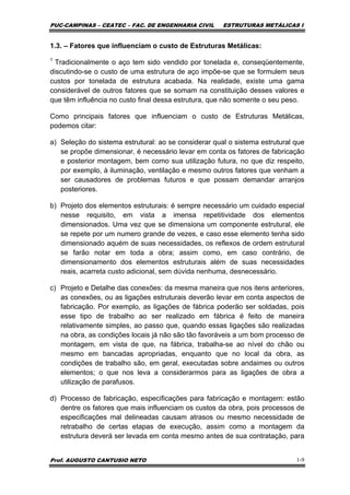 PUC-CAMPINAS – CEATEC – FAC. DE ENGENHARIA CIVIL ESTRUTURAS METÁLICAS I
Prof. AUGUSTO CANTUSIO NETO 1-9
1.3. – Fatores que influenciam o custo de Estruturas Metálicas:
1
Tradicionalmente o aço tem sido vendido por tonelada e, conseqüentemente,
discutindo-se o custo de uma estrutura de aço impõe-se que se formulem seus
custos por tonelada de estrutura acabada. Na realidade, existe uma gama
considerável de outros fatores que se somam na constituição desses valores e
que têm influência no custo final dessa estrutura, que não somente o seu peso.
Como principais fatores que influenciam o custo de Estruturas Metálicas,
podemos citar:
a) Seleção do sistema estrutural: ao se considerar qual o sistema estrutural que
se propõe dimensionar, é necessário levar em conta os fatores de fabricação
e posterior montagem, bem como sua utilização futura, no que diz respeito,
por exemplo, à iluminação, ventilação e mesmo outros fatores que venham a
ser causadores de problemas futuros e que possam demandar arranjos
posteriores.
b) Projeto dos elementos estruturais: é sempre necessário um cuidado especial
nesse requisito, em vista a imensa repetitividade dos elementos
dimensionados. Uma vez que se dimensiona um componente estrutural, ele
se repete por um numero grande de vezes, e caso esse elemento tenha sido
dimensionado aquém de suas necessidades, os reflexos de ordem estrutural
se farão notar em toda a obra; assim como, em caso contrário, de
dimensionamento dos elementos estruturais além de suas necessidades
reais, acarreta custo adicional, sem dúvida nenhuma, desnecessário.
c) Projeto e Detalhe das conexões: da mesma maneira que nos itens anteriores,
as conexões, ou as ligações estruturais deverão levar em conta aspectos de
fabricação. Por exemplo, as ligações de fábrica poderão ser soldadas, pois
esse tipo de trabalho ao ser realizado em fábrica é feito de maneira
relativamente simples, ao passo que, quando essas ligações são realizadas
na obra, as condições locais já não são tão favoráveis a um bom processo de
montagem, em vista de que, na fábrica, trabalha-se ao nível do chão ou
mesmo em bancadas apropriadas, enquanto que no local da obra, as
condições de trabalho são, em geral, executadas sobre andaimes ou outros
elementos; o que nos leva a considerarmos para as ligações de obra a
utilização de parafusos.
d) Processo de fabricação, especificações para fabricação e montagem: estão
dentre os fatores que mais influenciam os custos da obra, pois processos de
especificações mal delineadas causam atrasos ou mesmo necessidade de
retrabalho de certas etapas de execução, assim como a montagem da
estrutura deverá ser levada em conta mesmo antes de sua contratação, para
 