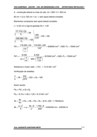 PUC-CAMPINAS – CEATEC – FAC. DE ENGENHARIA CIVIL ESTRUTURAS METÁLICAS I
Prof. AUGUSTO CANTUSIO NETO 5-19
2 – contenção lateral no meio do vão: Lb = 600 / 2 = 300 cm
83 cm < Lb e 162 cm < Lb → sem apoio lateral completo
Elementos compactos sem apoio lateral completo
rt = 2,22 cm e viga bi-apoiada Cb = 1,00
Adotamos o maior valor → Fb”x = 8,10 kN / cm2
Verificação da esbeltez:
Assim sendo:
Fbx = Fb”x x Q x Qe
Fbx = 8,10 x 1,00 x 1,00 = 8,10 kN / cm2
2
y
2
f
x
2
y
2
22
t
x
y
y
cm/kN15F60,0cm/kN10,8
33,7
40,25
300
430.8
A
d
Lb
430.8
"Fb
cm/kN15F60,0cm/kN56,6
135
00,1520.119
r
Lb
Cb520.119
'Fb
120135
22,2
300
120
F
Cb580.358
54
F
Cb710.71
=×<=
⎟
⎠
⎞
⎜
⎝
⎛
×
=
⎟
⎠
⎞
⎜
⎝
⎛
×
=
=×<=
×
=
⎟
⎠
⎞
⎜
⎝
⎛
×
=
>=
=
×
=
×
00,1Q222
10,8
632
38
t
h
e
w
=⇒=<=
m/kN00,4cm/kN040,0
600
8782.1
L
8M
p
8
Lp
M
cm.kN782.122010,8WFbMFb
W
M
fb
22
x
2
x
xxxx
x
x
x
==
×
=
×
=⇒
×
=
=×=×=⇒≤=
 