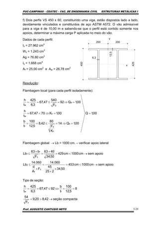 PUC-CAMPINAS – CEATEC – FAC. DE ENGENHARIA CIVIL ESTRUTURAS METÁLICAS I
Prof. AUGUSTO CANTUSIO NETO 5-20
f) Dois perfis VS 450 x 60, constituindo uma viga, estão dispostos lado a lado,
devidamente vinculados e constituídos de aço ASTM A572. O vão admissível
para a viga é de 10,00 m e sabendo-se que o perfil está contido somente nos
apoios, determinar a máxima carga P aplicada no meio do vão.
Dados de cada perfil:
Ix = 27.962 cm4
Wx = 1.243 cm3
Ag = 76,80 cm2
Iy = 1.668 cm4
Af = 25,00 cm2
e Aw = 26,78 cm2
Resolução:
Flambagem local (para cada perfil isoladamente):
Flambagem global: → Lb = 1000 cm. – verificar apoio lateral
Tipo de seção:
450
200
6,3
12,5
200
425
y
x
00,1Q
00,1Q14
K
F
80
42,8
5,12
100
t
b
00,1K7047,67
t
h
00,1Q92
F
540
47,67
3,6
425
t
h
s
c
yf
c
w
a
yw
=
=⇒=≤==
=⇒<=
=⇒=≤==
apoiosemcm1000cm453
50,34
225
45
060.14
F
A
d
060.14
Lb
apoiosemcm1000cm429
50,34
4063
F
b63
Lb
y
f
2
y
f
1
→<=
×
×
=
×
≤
→<=
×
=
×
≤
compactaseção42,820,9
F
54
8
5,12
100
t
b
9247,67
3,6
425
t
h
y
fw
→>=
==⇔≤==
 