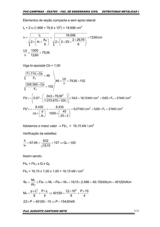 PUC-CAMPINAS – CEATEC – FAC. DE ENGENHARIA CIVIL ESTRUTURAS METÁLICAS I
Prof. AUGUSTO CANTUSIO NETO 5-21
Elementos de seção compacta e sem apoio lateral:
Iy = 2 x (1.668 + 76,8 x 102
) = 18.696 cm4
Viga bi-apoiada Cb = 1,00
Adotamos o maior valor → Fb’x = 16,15 kN / cm2
Verificação da esbeltez:
Assim sendo:
Fbx = Fb’x x Q x Qe
Fbx = 16,15 x 1,00 x 1,00 = 16,15 kN / cm2
36,79
60,12
1000
r
Lb
cm60,12
6
76,262
2522
696.18
6
A
A2
I
r
t
w
f
y
t
==
=
⎟
⎠
⎞
⎜
⎝
⎛ ×
+××
=
⎟
⎠
⎞
⎜
⎝
⎛
+×
=
2
y
2
f
x
2
y
2
2
x
t
y
y
cm/kN21F60,0cm/kN37,9
225
45
1000
430.8
A
d
Lb
430.8
"Fb
cm/kN21F60,0cm/kN15,165,34
00,1670.075.1
36,795,34
67.0'Fb
10236,79
r
Lb
46
102
F
Cb580.358
46
F
Cb710.71
=×<=
⎟
⎠
⎞
⎜
⎝
⎛
×
×
=
⎟
⎠
⎞
⎜
⎝
⎛
×
=
=×<=×
⎥
⎥
⎦
⎤
⎢
⎢
⎣
⎡
⎟
⎟
⎠
⎞
⎜
⎜
⎝
⎛
×
×
−=
<=<
=
×
=
×
00,1Q157
15,16
632
46,67
t
h
e
w
=⇒=<=
kN60,154P1550,401P5,2
4
10P
8
102,1
50,401
4
LP
8
Lp
M
m.kN50,401cm.kN150.40486.215,16WFbMFb
W
M
fb
22
x
xxxx
x
x
x
=⇒−=×
×
+
×
=⇒
×
+
×
=
==×=×=⇒≤=
 