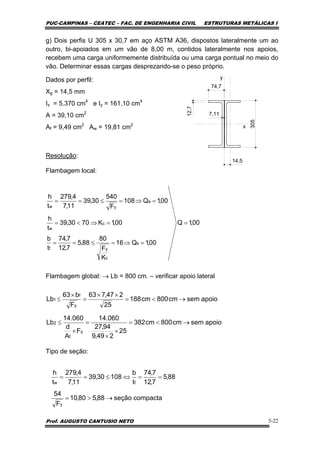 PUC-CAMPINAS – CEATEC – FAC. DE ENGENHARIA CIVIL ESTRUTURAS METÁLICAS I
Prof. AUGUSTO CANTUSIO NETO 5-22
g) Dois perfis U 305 x 30,7 em aço ASTM A36, dispostos lateralmente um ao
outro, bi-apoiados em um vão de 8,00 m, contidos lateralmente nos apoios,
recebem uma carga uniformemente distribuída ou uma carga pontual no meio do
vão. Determinar essas cargas desprezando-se o peso próprio.
Dados por perfil:
Xg = 14,5 mm
Ix = 5.370 cm4
e Iy = 161,10 cm4
A = 39,10 cm2
Af = 9,49 cm2
Aw = 19,81 cm2
Resolução:
Flambagem local:
Flambagem global: → Lb = 800 cm. – verificar apoio lateral
Tipo de seção:
74,7
305
12,7
7,11
y
x
14,5
00,1Q
00,1Q16
K
F
80
88,5
7,12
7,74
t
b
00,1K7030,39
t
h
00,1Q108
F
540
30,39
11,7
4,279
t
h
s
c
yf
c
w
a
yw
=
=⇒=≤==
=⇒<=
=⇒=≤==
apoiosemcm800cm382
25
249,9
94,27
060.14
F
A
d
060.14
Lb
apoiosemcm800cm188
25
247,763
F
b63
Lb
y
f
2
y
f
1
→<=
×
×
=
×
≤
→<=
××
=
×
≤
compactaseção88,580,10
F
54
88,5
7,12
7,74
t
b
10830,39
11,7
4,279
t
h
y
fw
→>=
==⇔≤==
 