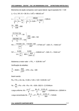 PUC-CAMPINAS – CEATEC – FAC. DE ENGENHARIA CIVIL ESTRUTURAS METÁLICAS I
Prof. AUGUSTO CANTUSIO NETO 5-23
Elementos de seção compacta e sem apoio lateral: viga bi-apoiada Cb = 1,00
Iy = 2 x ( 161,10 + 39,10 x 1,452
) = 486,62 cm4
Adotamos o maior valor → Fb’x = 6,56 kN / cm2
Verificação da esbeltez:
Assim sendo:
Fbx = Fb’x x Q x Qe = 6,56 x 1,00 x 1,00 = 6,56 kN / cm2
260
08,3
800
r
Lb
cm08,3
6
81,192
49,922
62,486
6
A
A2
I
r
t
w
f
y
t
==
=
⎟
⎠
⎞
⎜
⎝
⎛ ×
+××
=
⎟
⎠
⎞
⎜
⎝
⎛
+×
=
2
y
2
f
x
2
y
2
22
t
x
y
y
cm/kN15F60,0cm/kN56,6
249,9
5,30
800
430.8
A
d
Lb
430.8
"Fb
cm/kN15F60,0cm/kN77,1
260
00,1520.119
r
Lb
Cb520.119
'Fb
120260
08,3
800
120
F
Cb580.358
54
F
Cb710.71
=×<=
⎟
⎠
⎞
⎜
⎝
⎛
×
×
=
⎟
⎠
⎞
⎜
⎝
⎛
×
=
=×<=
×
=
⎟
⎠
⎞
⎜
⎝
⎛
×
=
>=
=
×
=
×
00,1Q475
77,1
632
30,39
t
h
e
w
=⇒=<=
kN55,11
800
4310.2
L
4M
P
4
LP
M:aconcentradaargc
m/kN90,2cm/kN029,0
800
8310.2
L
8M
p
8
Lp
M:uniformeaargc
cm.kN310.213,35256,6WFbMFb
W
M
fb
x
x
22
x
2
x
xxxx
x
x
x
=
×
=
×
=⇒
×
=
==
×
=
×
=⇒
×
=
=×=×=⇒≤=
 