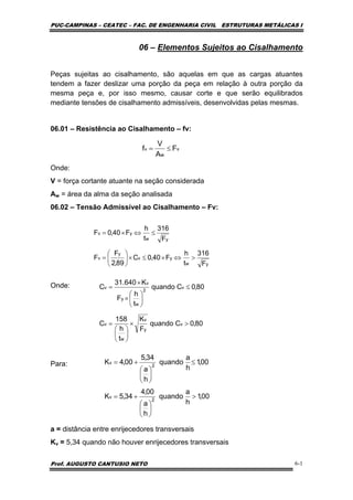PUC-CAMPINAS – CEATEC – FAC. DE ENGENHARIA CIVIL ESTRUTURAS METÁLICAS I
Prof. AUGUSTO CANTUSIO NETO 6-1
06 – Elementos Sujeitos ao Cisalhamento
Peças sujeitas ao cisalhamento, são aquelas em que as cargas atuantes
tendem a fazer deslizar uma porção da peça em relação à outra porção da
mesma peça e, por isso mesmo, causar corte e que serão equilibrados
mediante tensões de cisalhamento admissíveis, desenvolvidas pelas mesmas.
06.01 – Resistência ao Cisalhamento – fv:
Onde:
V = força cortante atuante na seção considerada
Aw = área da alma da seção analisada
06.02 – Tensão Admissível ao Cisalhamento – Fv:
Onde:
Para:
a = distância entre enrijecedores transversais
Kv = 5,34 quando não houver enrijecedores transversais
v
w
v F
A
V
f ≤=
yw
yv
y
v
yw
yv
F
316
t
h
F40,0C
89,2
F
F
F
316
t
h
F40,0F
>⇔×≤×⎟
⎠
⎞
⎜
⎝
⎛
=
≤⇔×=
80,0Cquando
F
K
t
h
158
C
80,0Cquando
t
h
F
K640.31
C
v
y
v
w
v
v
2
w
y
v
v
>×
⎟
⎠
⎞
⎜
⎝
⎛
=
≤
⎟
⎠
⎞
⎜
⎝
⎛
×
×
=
00,1
h
a
quando
h
a
00,4
34,5K
00,1
h
a
quando
h
a
34,5
00,4K
2
v
2
v
>
⎟
⎠
⎞
⎜
⎝
⎛
+=
≤
⎟
⎠
⎞
⎜
⎝
⎛
+=
 