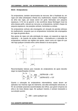 PUC-CAMPINAS – CEATEC – FAC. DE ENGENHARIA CIVIL ESTRUTURAS METÁLICAS I
Prof. AUGUSTO CANTUSIO NETO 6-2
06.03 – Enrijecedores:
Os enrijecedores, também denominados de nervuras, têm a finalidade de, em
vigas com altas solicitações à flexão e/ou cisalhamento, impedir a flambagem
da alma das vigas, por essas serem em geral, fabricadas com pequena
espessura. A fim de se garantir a não ocorrência dessa flambagem local da
alma desses perfis, colocam-se nervuras ou enrijecedores, também chapas de
pequena espessura, nas posições verticais, horizontais ou ambas.
Os enrijecedores verticais são empregados em situação de grandes esforços
de cisalhamento, enquanto que os enrijecedores horizontais são empregados
em vigas de grande altura.
Nos apoios de vigas com alta solicitação de cargas, em especial as vigas de
rolamento – de suporte de pontes rolantes – aconselha-se a colocação de
enrijecedores verticais nas regiões dos apoios, assim como em vigas em que
não haja qualquer conexão entre a alma dessas e os seus apoios.
bf
d
be
tw
te
apoio
A A
be
te
tw
bf
Recomendações básicas para inserção de enrijecedores de apoio deverão
seguir as especificações mínimas:
Quanto a colocação de enrijecedores intermediários, esses devem ser
aplicados nas mesmas vigas de rolamento, sob altas solicitações estruturais, a
fim de combater possíveis excentricidades dos trilhos, que geram empenos da
alma e da mesa dessas vigas. De qualquer maneira, é sempre necessária a
sua adoção quando:
137572AASTM
16136AASTM
F
805
t
h
F
25
t
b
tt
yw
ye
e
we
→
→
→>
≤
≥
açoqualquerpara260
t
h
w
→>
 
