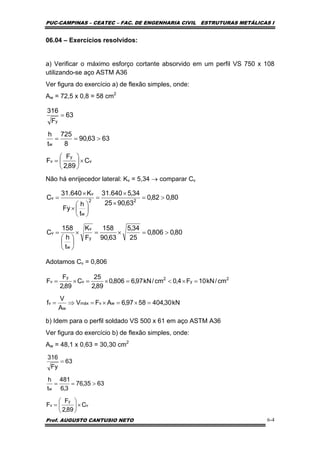 PUC-CAMPINAS – CEATEC – FAC. DE ENGENHARIA CIVIL ESTRUTURAS METÁLICAS I
Prof. AUGUSTO CANTUSIO NETO 6-4
06.04 – Exercícios resolvidos:
a) Verificar o máximo esforço cortante absorvido em um perfil VS 750 x 108
utilizando-se aço ASTM A36
Ver figura do exercício a) de flexão simples, onde:
Aw = 72,5 x 0,8 = 58 cm2
Não há enrijecedor lateral: Kv = 5,34 → comparar Cv
Adotamos Cv = 0,806
b) Idem para o perfil soldado VS 500 x 61 em aço ASTM A36
Ver figura do exercício b) de flexão simples, onde:
Aw = 48,1 x 0,63 = 30,30 cm2
v
y
v
w
y
C
89,2
F
F
6363,90
8
725
t
h
63
F
316
×⎟
⎠
⎞
⎜
⎝
⎛
=
>==
=
80,0806,0
25
34,5
63,90
158
F
K
t
h
158
C
80,082,0
63,9025
34,5640.31
t
h
Fy
K640.31
C
y
v
w
v
22
w
v
v
>=×=×
⎟
⎠
⎞
⎜
⎝
⎛
=
>=
×
×
=
⎟
⎠
⎞
⎜
⎝
⎛
×
×
=
kN30,4045897,6AFV
A
V
f
cm/kN10F4,0cm/kN97,6806,0
89,2
25
C
89,2
F
F
wvmáx
w
v
2
y
2
v
y
v
=×=×=⇒=
=×<=×=×=
v
y
v
w
C
89,2
F
F
6335,76
3,6
481
t
h
63
Fy
316
×⎟
⎠
⎞
⎜
⎝
⎛
=
>==
=
 