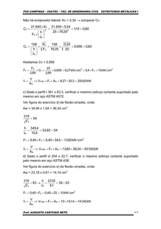 PUC-CAMPINAS – CEATEC – FAC. DE ENGENHARIA CIVIL ESTRUTURAS METÁLICAS I
Prof. AUGUSTO CANTUSIO NETO 6-5
Não há enrijecedor lateral: Kv = 5,34 → comparar Cv
Adotamos Cv = 0,956
c) Dado o perfil I 381 x 63.3, verificar o máximo esforço cortante suportado pelo
mesmo em aço ASTM A572.
Ver figura do exercício d) de flexão simples, onde:
Aw = 34,94 x 1,04 = 36,34 cm2
d) Dado o perfil U 254 x 22,7, verificar o máximo esforço cortante suportado
pelo mesmo em aço ASTM A36
Ver figura do exercício e) de flexão simples, onde:
Aw = 23,18 x 0,61 = 14,14 cm2
80,0956,0
25
34,5
35,76
158
F
K
t
h
158
C
80,015,1
35,7625
34,5640.31
t
h
F
K640.31
C
y
v
w
v
22
w
y
v
v
>=×=×
⎟
⎠
⎞
⎜
⎝
⎛
=
>=
×
×
=
⎟
⎠
⎞
⎜
⎝
⎛
×
×
=
kN60,2503,3027,8AFV
A
V
f
cm/kN10F4,0cm/kN27,8956,0
89,2
25
C
89,2
F
F
wvmáx
w
v
2
y
2
v
y
v
=×=×=⇒=
=×<=×=×=
kN50,50134,3680,13AFV
A
V
f
cm/kN80,135,3440,0F40,0F
5460,33
4,10
4,349
t
h
54
F
316
wvmáx
w
v
2
yv
w
y
=×=×=⇒=
=×=×=
<==
=
kN40,14114,1410AFV
A
V
f
cm/kN102540,0F40,0F
6338
1,6
8,231
t
h
63
F
316
wvmáx
w
v
2
yv
wy
=×=×=⇒=
=×=×=
<==→=
 