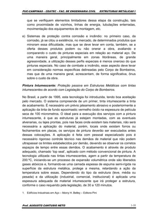 PUC-CAMPINAS – CEATEC – FAC. DE ENGENHARIA CIVIL ESTRUTURAS METÁLICAS I
Prof. AUGUSTO CANTUSIO NETO 1-10
que se verifiquem elementos limitadores dessa etapa da construção, tais
como proximidade de vizinhos, linhas de energia, tubulações enterradas,
movimentação dos equipamentos de montagem, etc.
e) Sistemas de proteção contra corrosão e incêndio: no primeiro caso, da
corrosão, já se citou a existência, no mercado, de determinados produtos que
minoram essa dificuldade, mas que se deve levar em conta, também, se a
oferta desses produtos podem ou não onerar a obra, avaliando e
comparando o custo de pinturas especiais em relação ao material aço. De
uma maneira geral, principalmente em zonas litorâneas, de grande
agressividade, a utilização desses perfis especiais é menos oneroso do que
pinturas especiais. No caso de combate a incêndio, esse aspecto deve levar
em consideração normas específicas delineadas pelo Corpo de Bombeiros,
mas que de uma maneira geral, acrescentam, de forma significativa, ônus
sobre o custo da obra.
Pintura Intumescente: Proteção passiva em Estruturas Metálicas com tintas
intumescentes de acordo com Legislação do Corpo de Bombeiros.
No Brasil, a partir de 1995, esta tecnologia foi introduzida, tendo boa aceitação
pelo mercado. O sistema compreende de um primer, tinta intumescente a tinta
de acabamento. É necessário um prévio jateamento abrasivo e posteriormente a
aplicação da tinta de fundo epoximastic vermelho óxido na espessura de película
seca de 100 micrometros. O ideal para a execução dos serviços com a pintura
intumescente, é que as estruturas já estejam montadas, com as eventuais
alvenarias, ou lajes prontas, pois nas faces onde existem tais materiais, não será
necessária a aplicação do material, porém, locais onde existam forros ou
fechamentos em placas, os serviços de pintura deverão ser executados antes
dessas colocações. A aplicação é feita com pessoal especializado pois é
necessário rigoroso controle técnico nas demãos de material que não podem
ultrapassar os limites estabelecidos por demão, devendo se observar os corretos
espaços de tempo entre essas demãos. O acabamento é através de produto
adequado, chamado ‘top seal’, aplicado com método convencional de pintura. A
tecnologia utilizada nas tintas intumescentes, agem a partir da temperatura de
200.ºC, iniciando-se um processo de expansão volumétrica onde são liberados
gases atóxicos e, formando-se uma camada espessa de espuma semi-rígida na
superfície da estrutura metálica, protege a mesma, retardando a ação da
temperatura sobre essas. Dependendo do tipo da estrutura (leve, média ou
pesada) e da utilização (industrial, comercial, institucional) é aplicada uma
espessura adequada de material intumescente que irá proteger a estrutura,
conforme o caso requerido pela legislação, de 30 a 120 minutos.
1. Edifícios Industriais em Aço – Ildony H. Belley – Editora Pini
 