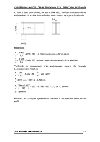 PUC-CAMPINAS – CEATEC – FAC. DE ENGENHARIA CIVIL ESTRUTURAS METÁLICAS I
Prof. AUGUSTO CANTUSIO NETO 6-6
e) Para o perfil dado abaixo, em aço ASTM A572, verificar a necessidade de
enrijecedores de apoio e intermediários, assim como o espaçamento adotado.
apoio
1.900
955
9,5
Resolução:
Verificação do espaçamento entre enrijecedores, mesmo não havendo
necessidade dos mesmos:
Portanto, as condições apresentadas atendem à necessidade estrutural do
perfil.
ermediáriointrenrijecedonecessárioénão260200
5,9
900.1
t
h
apoioderenrijecedonecessárioé137200
5,9
900.1
t
h
w
w
→<==
→>==
mm500.1a
mm211.3cm1,32119069,1a69,1
190
95,0260
h
a
mm700.53900.1a00,3
h
a
283200
t
h
5,1502,0
900.1
955
h
a
2
w
<
==×=→=⎟
⎠
⎞
⎜
⎝
⎛ ×
≤
=×=→≤
<=→<==
 