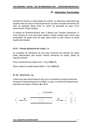 PUC-CAMPINAS – CEATEC – FAC. DE ENGENHARIA CIVIL ESTRUTURAS METÁLICAS I
Prof. AUGUSTO CANTUSIO NETO 7-1
07 - Elementos Tracionados
Conforme já tivemos a oportunidade de verificar, os elementos tracionados são
aqueles onde atua força normal perpendicular ao plano da seção transversal. No
caso de aplicação dessa força no centro de gravidade da peça (C.G.)
denominamos Tração Simples.
O método de dimensionamento será o Método das Tensões Admissíveis. A
única maneira de ruína das peças sujeitas à tração simples pode ocorrer pelo
escoamento da seção bruta da peça (área bruta) ou pela ruptura da seção
liquida (área líquida).
07.01 – Tensão Admissível de Tração – Ft:
As condições de resistência de uma peça estrutural aos esforços de tração
serão determinadas pela tensão máxima admissível de tração, obtida da
seguinte maneira:
Para o escoamento da seção bruta ↔ Ftg = 0,60 x Fy
Para a ruptura na seção liquida efetiva ↔ Fte = 0,50 x Fu
07. 02 – Área bruta – Ag:
A área bruta será denominada por Ag, que é o somatório da seção transversal
da peça em dimensionamento ou analise, ou seja, é o produto da espessura da
peça pela sua largura. Portanto, Ag = d x t
N N
d
d
t
d
ft=constante
 