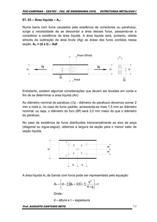 PUC-CAMPINAS – CEATEC – FAC. DE ENGENHARIA CIVIL ESTRUTURAS METÁLICAS I
Prof. AUGUSTO CANTUSIO NETO 7-2
07. 03 – Área líquida – An:
Numa barra com furos causados pela existência de conectores ou parafusos,
surge a necessidade de se descontar a área desses furos, passando-se a
considerar a existência da área líquida. A área liquida será, portanto, obtida
através da subtração da área bruta (Ag) as áreas dos furos contidos nessa
seção. An = (d x t) – Aøf
N N
d
d
t
d
fmax=3fmed
fmed
Øf
Øf
Entretanto, existem algumas considerações que devem ser levadas em conta a
fim de se determinar a area líquida (An)
Ao diâmetro nominal do parafuso (∅p - diâmetro do parafuso) devemos somar 2
mm a mais e, no caso de furos padrão, acrescenta-se mais 1,5 mm ao diâmetro
nominal, ou seja, o diâmetro do furo (Øf) será 3,5 mm maior do que o diâmetro
do parafuso.
No caso da existência de furos distribuidos transversalmente ao eixo da peça
(diagonal ou zigue-zague), obtemos a largura da seção para o menor valor de
seção líquida.
A área líquida An de barras com furos pode ser representada pela equação:
s
d
1
1
2
2
3
3
gg
s
( )
espessuratealturad
:Onde
t
g4
s
5,3dA
2
pn
==
×⎥
⎦
⎤
⎢
⎣
⎡
×
∑++∑−= φ
 