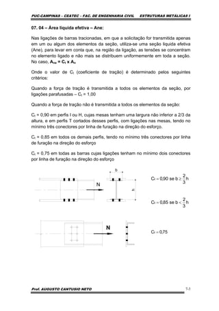 PUC-CAMPINAS – CEATEC – FAC. DE ENGENHARIA CIVIL ESTRUTURAS METÁLICAS I
Prof. AUGUSTO CANTUSIO NETO 7-3
07. 04 – Área líquida efetiva – Ane:
Nas ligações de barras tracionadas, em que a solicitação for transmitida apenas
em um ou algum dos elementos da seção, utiliza-se uma seção liquida efetiva
(Ane), para levar em conta que, na região da ligação, as tensões se concentram
no elemento ligado e não mais se distribuem uniformemente em toda a seção.
No caso, Ane = Ct x An
Onde o valor de Ct (coeficiente de tração) é determinado pelos seguintes
critérios:
Quando a força de tração é transmitida a todos os elementos da seção, por
ligações parafusadas – Ct = 1,00
Quando a força de tração não é transmitida a todos os elementos da seção:
Ct = 0,90 em perfis I ou H, cujas mesas tenham uma largura não inferior a 2/3 da
altura, e em perfis T cortados desses perfis, com ligações nas mesas, tendo no
mínimo três conectores por linha de furação na direção do esforço.
Ct = 0,85 em todos os demais perfis, tendo no mínimo três conectores por linha
de furação na direção do esforço
Ct = 0,75 em todas as barras cujas ligações tenham no mínimo dois conectores
por linha de furação na direção do esforço
b
h
N
h
3
2
bse85,0C
h
3
2
bse90,0C
t
t
<=
≥=
N
75,0Ct =
 