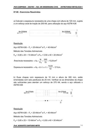 PUC-CAMPINAS – CEATEC – FAC. DE ENGENHARIA CIVIL ESTRUTURAS METÁLICAS I
Prof. AUGUSTO CANTUSIO NETO 7-5
07.06 - Exercícios Resolvidos
a) Calcular a espessura necessária de uma chapa com altura de 120 mm, sujeita
a um esforço axial de tração de 200 kN, para utilização do aço ASTM A36
N=200kN N=200kN
120
Resolução
Aço ASTM A36 – Fy = 25 kN/cm2
e Fu = 40 kN/cm2
Método das Tensões Admissíveis
Ftg = 0,60 x 25 = 15 kN/cm2
e Fte = 0,50 x 40 = 20 kN/cm2
b) Duas chapas com espessura de 10 mm e altura de 300 mm, estão
emendadas com seis parafusos de 25 mm. Verificar se as dimensões da chapa
são suficientes para atender um esforço de 270 kN, sendo o aço utilizado o
ASTM A36
N=270kN
300
N=270kN
10
Resolução
Aço ASTM A36 – Fy = 25 kN/cm2
e Fu = 40 kN/cm2
Método das Tensões Admissíveis
Ftg = 0,60 x 25 = 15 kN/cm2
e Fte = 0,50 x 40 = 20 kN/cm2
.cm11,1
12
33,13
ttdAnecessáriaEspessura
cm33,13
15
200
F
N
AnecessáriabrutaÁrea
g
2
tg
g
=≥⇔×=→
===→
 