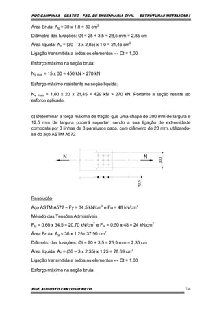 PUC-CAMPINAS – CEATEC – FAC. DE ENGENHARIA CIVIL ESTRUTURAS METÁLICAS I
Prof. AUGUSTO CANTUSIO NETO 7-6
Área Bruta: Ag = 30 x 1,0 = 30 cm2
Diâmetro das furações: Øt = 25 + 3,5 = 28,5 mm = 2,85 cm
Área liquida: An = (30 – 3 x 2,85) x 1,0 = 21,45 cm2
Ligação transmitida a todos os elementos ↔ Ct = 1,00
Esforço máximo na seção bruta:
Ng max = 15 x 30 = 450 kN > 270 kN
Esforço máximo resistente na seção liquida:
Ne max = 1,00 x 20 x 21,45 = 429 kN > 270 kN. Portanto a seção resiste ao
esforço aplicado.
c) Determinar a força máxima de tração que uma chapa de 300 mm de largura e
12,5 mm de largura poderá suportar, sendo a sua ligação de extremidade
composta por 3 linhas de 3 parafusos cada, com diâmetro de 20 mm, utilizando-
se do aço ASTM A572
N N
300
12.5
1
1
Resolução
Aço ASTM A572 – Fy = 34,5 kN/cm2
e Fu = 48 kN/cm2
Método das Tensões Admissíveis
Ftg = 0,60 x 34,5 = 20,70 kN/cm2
e Fte = 0,50 x 48 = 24 kN/cm2
Área Bruta: Ag = 30 x 1,25= 37,50 cm2
Diâmetro das furações: Øt = 20 + 3,5 = 23,5 mm = 2,35 cm
Área liquida: An = (30 – 3 x 2,35) x 1,25 = 28,69 cm2
Ligação transmitida a todos os elementos ↔ Ct = 1,00
Esforço máximo na seção bruta:
 