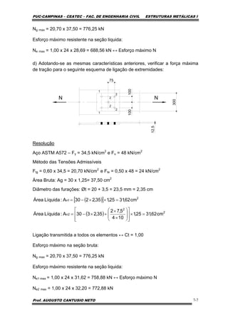PUC-CAMPINAS – CEATEC – FAC. DE ENGENHARIA CIVIL ESTRUTURAS METÁLICAS I
Prof. AUGUSTO CANTUSIO NETO 7-7
Ng max = 20,70 x 37,50 = 776,25 kN
Esforço máximo resistente na seção liquida:
Ne max = 1,00 x 24 x 28,69 = 688,56 kN ↔ Esforço máximo N
d) Adotando-se as mesmas características anteriores, verificar a força máxima
de tração para o seguinte esquema de ligação de extremidades:
N N
300
12.5
100100
75
1
2
2
2
2
1
Resolução
Aço ASTM A572 – Fy = 34,5 kN/cm2
e Fu = 48 kN/cm2
Método das Tensões Admissíveis
Ftg = 0,60 x 34,5 = 20,70 kN/cm2
e Fte = 0,50 x 48 = 24 kN/cm2
Área Bruta: Ag = 30 x 1,25= 37,50 cm2
Diâmetro das furações: Øt = 20 + 3,5 = 23,5 mm = 2,35 cm
Ligação transmitida a todos os elementos ↔ Ct = 1,00
Esforço máximo na seção bruta:
Ng max = 20,70 x 37,50 = 776,25 kN
Esforço máximo resistente na seção liquida:
Ne1 max = 1,00 x 24 x 31,62 = 758,88 kN ↔ Esforço máximo N
Ne2 max = 1,00 x 24 x 32,20 = 772,88 kN
( )[ ]
( ) 2
2
2n
2
1n
cm62,3125,1
104
5,72
35,2330A:LíquidaÁrea
cm62,3125,135,2230A:LíquidaÁrea
=×
⎥
⎥
⎦
⎤
⎢
⎢
⎣
⎡
⎟
⎟
⎠
⎞
⎜
⎜
⎝
⎛
×
×
+×−=
=××−=
 