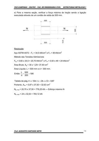 PUC-CAMPINAS – CEATEC – FAC. DE ENGENHARIA CIVIL ESTRUTURAS METÁLICAS I
Prof. AUGUSTO CANTUSIO NETO 7-8
e) Para a mesma seção, verificar a força máxima de tração sendo a ligação
executada através de um cordão de solda de 500 mm.
N N
300
12.5
500
500
Resolução
Aço ASTM A572 – Fy = 34,5 kN/cm2
e Fu = 48 kN/cm2
Método das Tensões Admissíveis
Ftg = 0,60 x 34,5 = 20,70 kN/cm2
e Fte = 0,50 x 48 = 24 kN/cm2
Área Bruta: Ag = 30 x 1,25= 37,50 cm2
Área Líquida: L = 500 mm e d = 300 mm.
Portanto, Ane = 0,87 x 37,50 = 32,63 cm2
Ng max = 20,70 x 37,50 = 776,25 kN ↔ Esforço máximo N
Ne max = 24 x 32,63 = 783,12 kN
87,0Ctb2Ld5,14.págdaTabela
66,1
300
500
d
L
:Então
=↔≤≤⇔
==
 