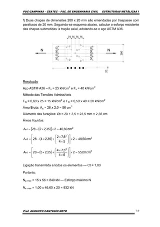 PUC-CAMPINAS – CEATEC – FAC. DE ENGENHARIA CIVIL ESTRUTURAS METÁLICAS I
Prof. AUGUSTO CANTUSIO NETO 7-9
f) Duas chapas de dimensões 280 x 20 mm são emendadas por traspasse com
parafusos de 20 mm. Seguindo-se esquema abaixo, calcular o esforço resistente
das chapas submetidas ‘a tração axial, adotando-se o aço ASTM A36.
75
N N
280
20
1
1
2
2
3
3
3
3
50505050
75 7575
50505050
Resolução
Aço ASTM A36 – Fy = 25 kN/cm2
e Fu = 40 kN/cm2
Método das Tensões Admissíveis
Ftg = 0,60 x 25 = 15 kN/cm2
e Fte = 0,50 x 40 = 20 kN/cm2
Área Bruta: Ag = 28 x 2,0 = 56 cm2
Diâmetro das furações: Øt = 20 + 3,5 = 23,5 mm = 2,35 cm
Áreas líquidas:
Ligação transmitida a todos os elementos ↔ Ct = 1,00
Portanto:
Ng max = 15 x 56 = 840 kN ↔ Esforço máximo N
Ne max = 1,00 x 46,60 x 20 = 932 kN
( )[ ]
( )
( ) 2
2
3n
2
2
2n
2
1n
cm00,552
54
5,74
35,2528A
cm50,482
54
5,72
35,2428A
cm60,46235,2228A
=×
⎥
⎥
⎦
⎤
⎢
⎢
⎣
⎡
⎟
⎟
⎠
⎞
⎜
⎜
⎝
⎛
×
×
+×−=
=×
⎥
⎥
⎦
⎤
⎢
⎢
⎣
⎡
⎟
⎟
⎠
⎞
⎜
⎜
⎝
⎛
×
×
+×−=
=××−=
 