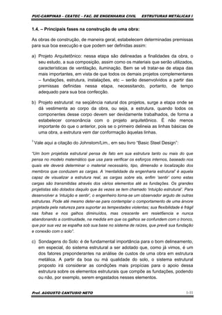 PUC-CAMPINAS – CEATEC – FAC. DE ENGENHARIA CIVIL ESTRUTURAS METÁLICAS I
Prof. AUGUSTO CANTUSIO NETO 1-11
1.4. – Principais fases na construção de uma obra:
As obras de construção, de maneira geral, estabelecem determinadas premissas
para sua boa execução e que podem ser definidas assim:
a) Projeto Arquitetônico: nessa etapa são delineadas a finalidades da obra, o
seu estudo, a sua composição, assim como os materiais que serão utilizados,
características de ventilação, iluminação. Bem se vê tratar-se de etapa das
mais importantes, em vista de que todos os demais projetos complementares
– fundações, estrutura, instalações, etc – serão desenvolvidos a partir das
premissas definidas nessa etapa, necessitando, portanto, de tempo
adequado para sua boa confecção.
b) Projeto estrutural: na seqüência natural dos projetos, surge a etapa onde se
dá vestimenta ao corpo da obra, ou seja, a estrutura, quando todos os
componentes desse corpo devem ser devidamente trabalhados, de forma a
estabelecer consonância com o projeto arquitetônico. É não menos
importante do que o anterior, pois se o primeiro delineia as linhas básicas de
uma obra, a estrutura vem dar conformação àquelas linhas.
1
Vale aqui a citação do Johnstom/Lim., em seu livro “Basic Steel Design”:
“Um bom projetista estrutural pensa de fato em sua estrutura tanto ou mais do que
pensa no modelo matemático que usa para verificar os esforços internos, baseado nos
quais ele deverá determinar o material necessário, tipo, dimensão e localização dos
membros que conduzem as cargas. A ‘mentalidade da engenharia estrutural’ é aquela
capaz de visualizar a estrutura real, as cargas sobre ela, enfim ‘sentir’ como estas
cargas são transmitidas através dos vários elementos até as fundações. Os grandes
projetistas são dotados daquilo que às vezes se tem chamado ‘intuição estrutural’. Para
desenvolver a ‘intuição e sentir’, o engenheiro torna-se um observador arguto de outras
estruturas. Pode até mesmo deter-se para contemplar o comportamento de uma árvore
projetada pela natureza para suportar as tempestades violentas; sua flexibilidade é frágil
nas folhas e nos galhos diminuídos, mas crescente em resiet6encia e nunca
abandonando a continuidade, na medida em que os galhos se confundem com o tronco,
que por sua vez se espalha sob sua base no sistema de raízes, que prevê sua fundação
e conexão com o solo”.
c) Sondagens do Solo: é de fundamental importância para o bom delineamento,
em especial, do sistema estrutural a ser adotado que, como já vimos, é um
dos fatores preponderantes na análise de custos de uma obra em estrutura
metálica. A partir da boa ou má qualidade do solo, o sistema estrutural
proposto irá considerar as condições mais propícias para o apoio dessa
estrutura sobre os elementos estruturais que compõe as fundações, podendo
ou não, por exemplo, serem engastados nesses elementos.
 