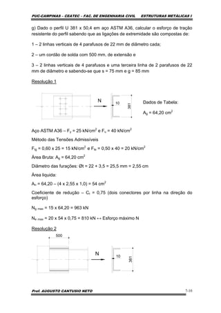 PUC-CAMPINAS – CEATEC – FAC. DE ENGENHARIA CIVIL ESTRUTURAS METÁLICAS I
Prof. AUGUSTO CANTUSIO NETO 7-10
g) Dado o perfil U 381 x 50,4 em aço ASTM A36, calcular o esforço de tração
resistente do perfil sabendo que as ligações de extremidade são compostas de:
1 – 2 linhas verticais de 4 parafusos de 22 mm de diâmetro cada;
2 – um cordão de solda com 500 mm. de extensão e
3 – 2 linhas verticais de 4 parafusos e uma terceira linha de 2 parafusos de 22
mm de diâmetro e sabendo-se que s = 75 mm e g = 85 mm
Resolução 1
Dados de Tabela:
Ag = 64,20 cm2
Aço ASTM A36 – Fy = 25 kN/cm2
e Fu = 40 kN/cm2
Método das Tensões Admissíveis
Ftg = 0,60 x 25 = 15 kN/cm2
e Fte = 0,50 x 40 = 20 kN/cm2
Área Bruta: Ag = 64,20 cm2
Diâmetro das furações: Øt = 22 + 3,5 = 25,5 mm = 2,55 cm
Área liquida:
An = 64,20 – (4 x 2,55 x 1,0) = 54 cm2
Coeficiente de redução – Ct = 0,75 (dois conectores por linha na direção do
esforço)
Ng max = 15 x 64,20 = 963 kN
Ne max = 20 x 54 x 0,75 = 810 kN ↔ Esforço máximo N
Resolução 2
N
381
10
500
381
10
N
 